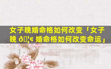 女子晚婚命格如何改变「女子晚 🦢 婚命格如何改变命运」
